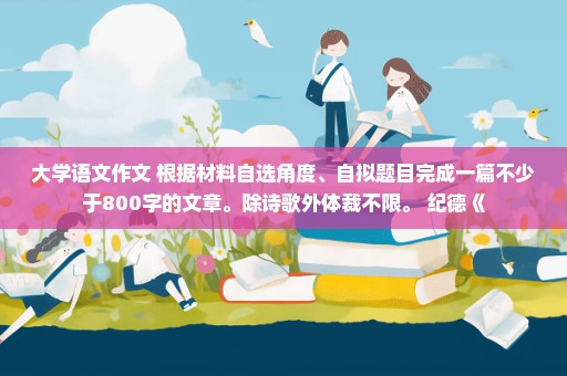 大学语文作文 根据材料自选角度、自拟题目完成一篇不少于800字的文章。除诗歌外体裁不限。 纪德《