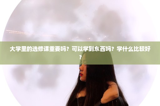 大学里的选修课重要吗？可以学到东西吗？学什么比较好？