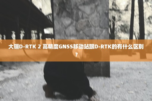 大疆D-RTK 2 高精度GNSS移动站跟D-RTK的有什么区别？