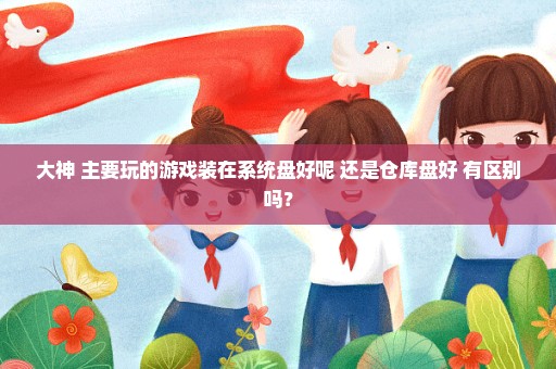 大神 主要玩的游戏装在系统盘好呢 还是仓库盘好 有区别吗？