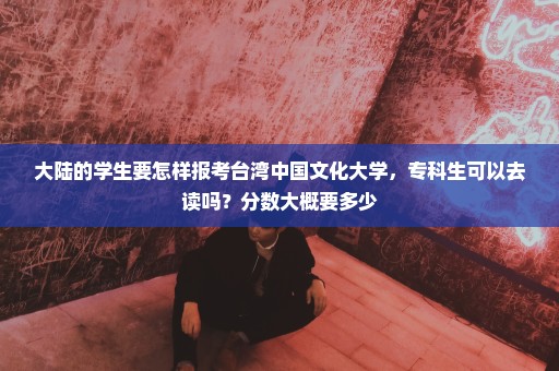 大陆的学生要怎样报考台湾中国文化大学，专科生可以去读吗？分数大概要多少