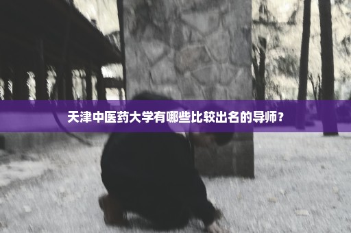 天津中医药大学有哪些比较出名的导师？