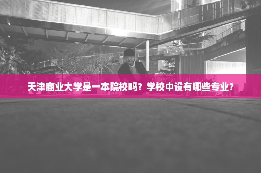 天津商业大学是一本院校吗？学校中设有哪些专业？