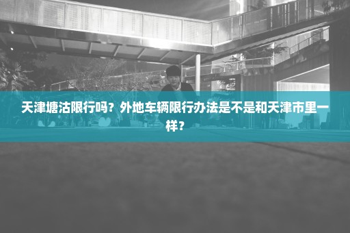 天津塘沽限行吗？外地车辆限行办法是不是和天津市里一样？