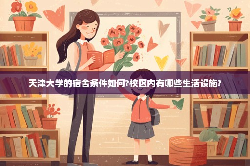 天津大学的宿舍条件如何?校区内有哪些生活设施?