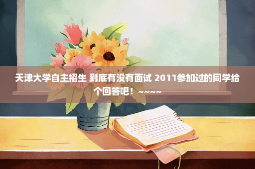 天津大学自主招生 到底有没有面试 2011参加过的同学给个回答吧！~~~~