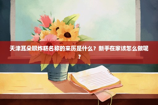 天津耳朵眼炸糕名称的来历是什么？新手在家该怎么做呢？