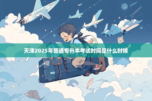 天津2025年普通专升本考试时间是什么时候