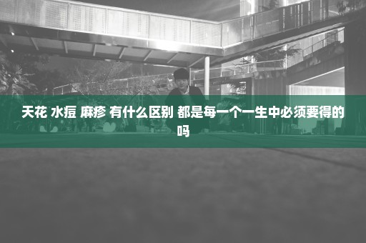 天花 水痘 麻疹 有什么区别 都是每一个一生中必须要得的吗