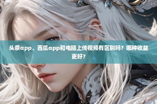 头条αpp、西瓜αpp和电脑上传视频有区别吗？哪种收益更好？