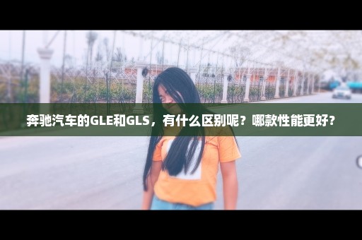 奔驰汽车的GLE和GLS，有什么区别呢？哪款性能更好？