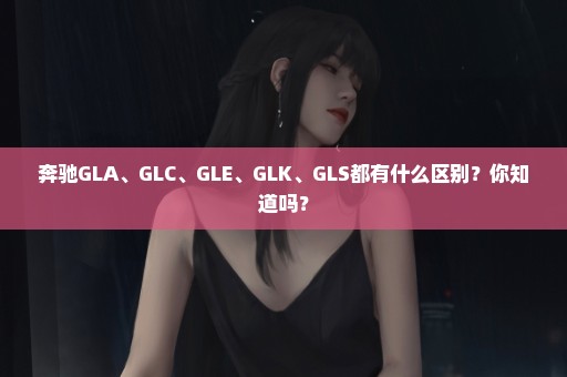 奔驰GLA、GLC、GLE、GLK、GLS都有什么区别？你知道吗？