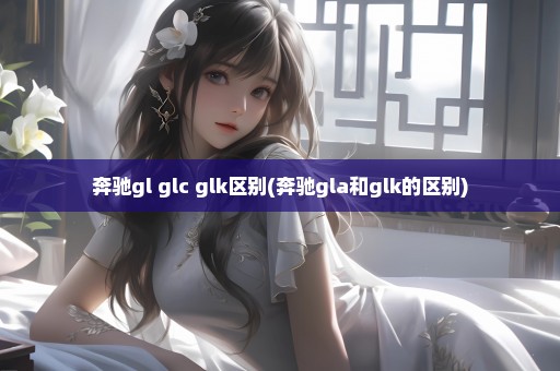 奔驰gl glc glk区别(奔驰gla和glk的区别)