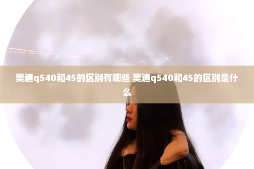 奥迪q540和45的区别有哪些 奥迪q540和45的区别是什么