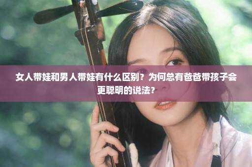 女人带娃和男人带娃有什么区别？为何总有爸爸带孩子会更聪明的说法？