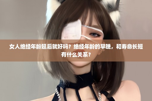 女人绝经年龄延后就好吗？绝经年龄的早晚，和寿命长短有什么关系？