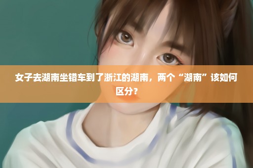 女子去湖南坐错车到了浙江的湖南，两个“湖南”该如何区分？