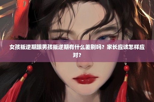 女孩叛逆期跟男孩叛逆期有什么差别吗？家长应该怎样应对？