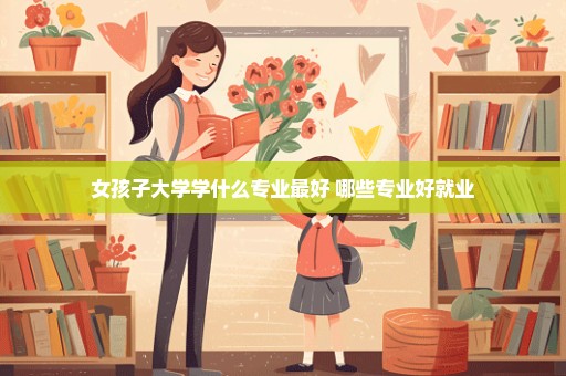 女孩子大学学什么专业最好 哪些专业好就业