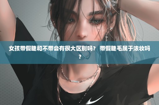 女孩带假睫和不带会有很大区别吗？ 带假睫毛属于浓妆吗？