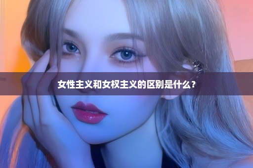 女性主义和女权主义的区别是什么？