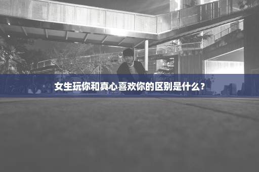 女生玩你和真心喜欢你的区别是什么？