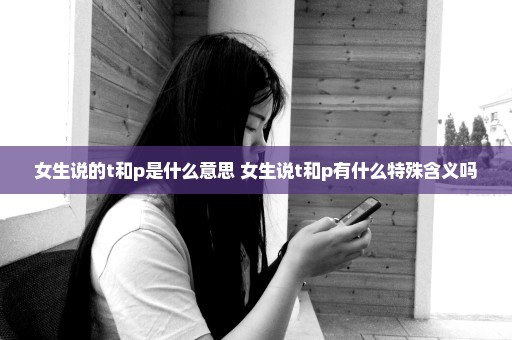 女生说的t和p是什么意思 女生说t和p有什么特殊含义吗