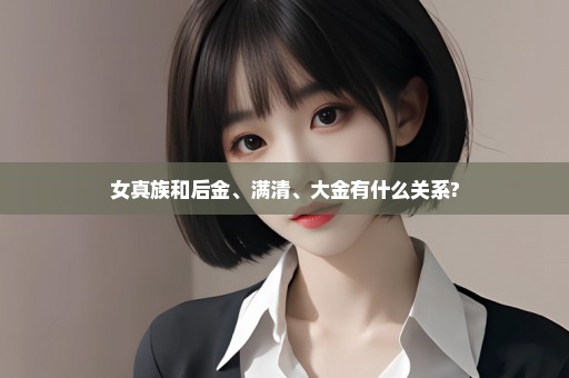 女真族和后金、满清、大金有什么关系?