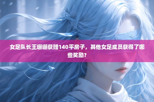 女足队长王珊珊获赠140平房子，其他女足成员获得了哪些奖励？