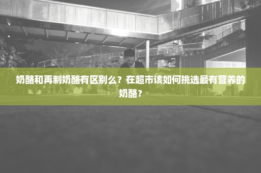 奶酪和再制奶酪有区别么？在超市该如何挑选最有营养的奶酪？