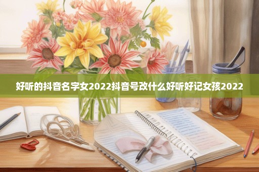 好听的抖音名字女2022抖音号改什么好听好记女孩2022