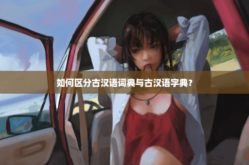 如何区分古汉语词典与古汉语字典？