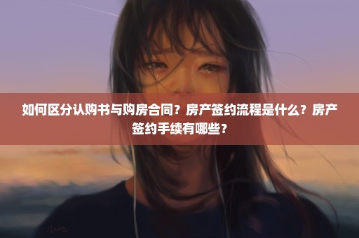 如何区分认购书与购房合同？房产签约流程是什么？房产签约手续有哪些？