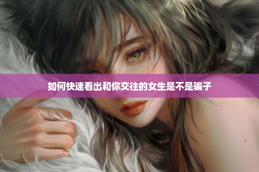 如何快速看出和你交往的女生是不是骗子