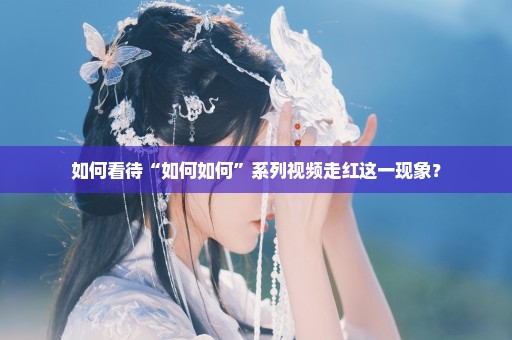 如何看待“如何如何”系列视频走红这一现象？