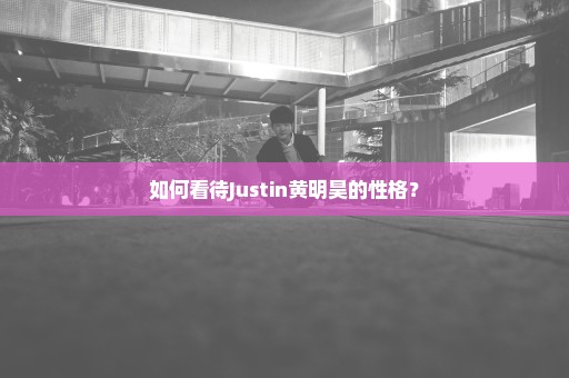 如何看待Justin黄明昊的性格？