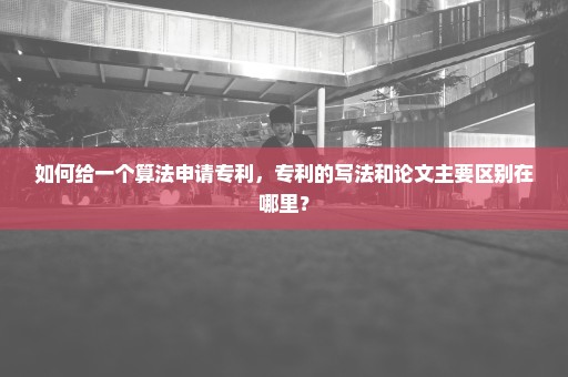 如何给一个算法申请专利，专利的写法和论文主要区别在哪里？