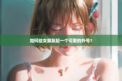 如何给女朋友起一个可爱的外号？