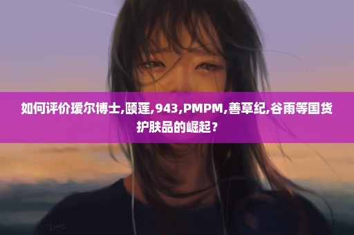 如何评价瑷尔博士,颐莲,943,PMPM,善草纪,谷雨等国货护肤品的崛起？