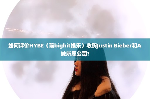 如何评价HYBE（前bighit娱乐）收购Justin Bieber和A妹所属公司?