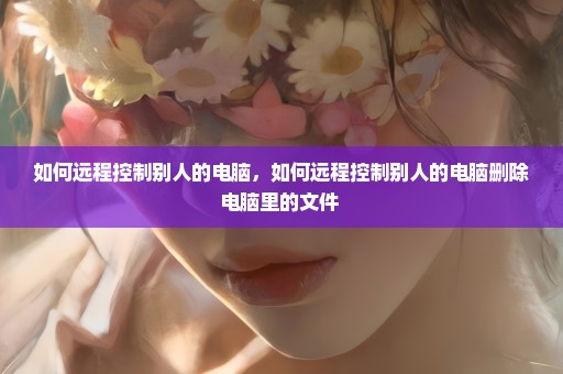 如何远程控制别人的电脑，如何远程控制别人的电脑删除电脑里的文件 