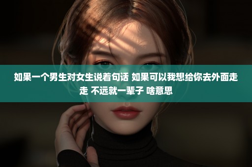 如果一个男生对女生说着句话 如果可以我想给你去外面走走 不远就一辈子 啥意思