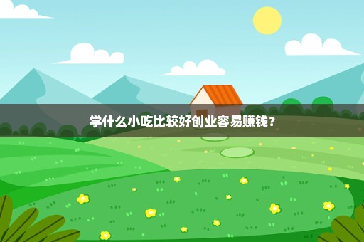 学什么小吃比较好创业容易赚钱？