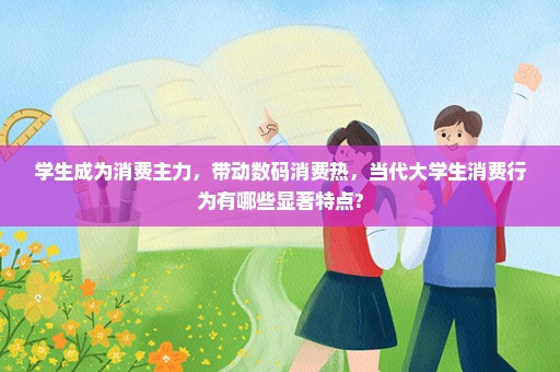 学生成为消费主力，带动数码消费热，当代大学生消费行为有哪些显著特点?