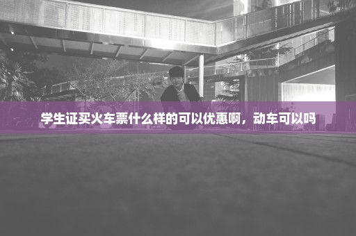 学生证买火车票什么样的可以优惠啊，动车可以吗