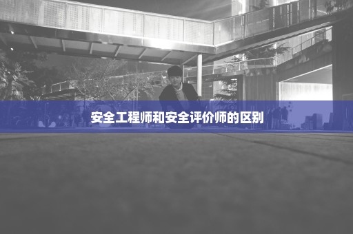 安全工程师和安全评价师的区别