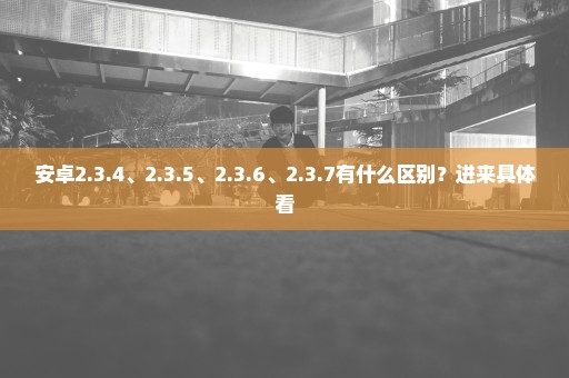 安卓2.3.4、2.3.5、2.3.6、2.3.7有什么区别？进来具体看