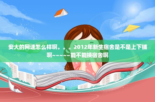 安大的网速怎么样啊。。。2012年新生宿舍是不是上下铺啊~~~~~能不能换宿舍啊