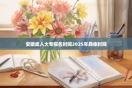 安徽成人大专报名时间2025年具体时间