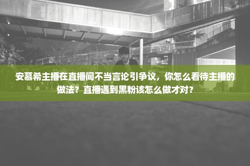 安慕希主播在直播间不当言论引争议，你怎么看待主播的做法？直播遇到黑粉该怎么做才对？